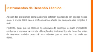 Instrumentos de Desenho Técnico
Apesar dos programas computacionais estarem avançando em espaço nesse
meio, é muito difícil que o profissional se afaste por completo dos projetos à
mão.
Portanto, para que se alcance os objetivos de sucesso, é muito importante
conhecer e dominar a correta utilização dos instrumentos de desenho, além
de conhecer também quais são os cuidados que se deve ter com cada um
deles.
 