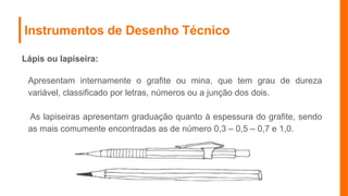 Instrumentos de Desenho Técnico
Lápis ou lapiseira:
Apresentam internamente o grafite ou mina, que tem grau de dureza
variável, classificado por letras, números ou a junção dos dois.
As lapiseiras apresentam graduação quanto à espessura do grafite, sendo
as mais comumente encontradas as de número 0,3 – 0,5 – 0,7 e 1,0.
 