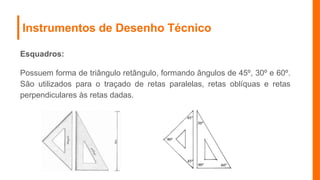 Instrumentos de Desenho Técnico
Esquadros:
Possuem forma de triângulo retângulo, formando ângulos de 45º, 30º e 60º.
São utilizados para o traçado de retas paralelas, retas oblíquas e retas
perpendiculares às retas dadas.
 