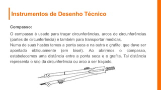 Instrumentos de Desenho Técnico
Compasso:
O compasso é usado para traçar circunferências, arcos de circunferências
(partes de circunferência) e também para transportar medidas.
Numa de suas hastes temos a ponta seca e na outra o grafite, que deve ser
apontado obliquamente (em bisel). Ao abrirmos o compasso,
estabelecemos uma distância entre a ponta seca e o grafite. Tal distância
representa o raio da circunferência ou arco a ser traçado.
 