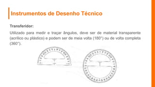 Instrumentos de Desenho Técnico
Transferidor:
Utilizado para medir e traçar ângulos, deve ser de material transparente
(acrílico ou plástico) e podem ser de meia volta (180°) ou de volta completa
(360°).
 