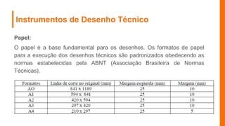 Instrumentos de Desenho Técnico
Papel:
O papel é a base fundamental para os desenhos. Os formatos de papel
para a execução dos desenhos técnicos são padronizados obedecendo as
normas estabelecidas pela ABNT (Associação Brasileira de Normas
Técnicas).
 