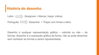 História do desenho
Latim Designare = Marcar, traçar, indicar.
Português Desenhar = Traçar com linhas e afins.
Desenho é qualquer representação gráfica – colorida ou não – de
formas. Desenho é a expressão gráfica da forma, não se pode desenhar
sem conhecer as formas a serem representadas.
 
