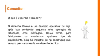 Conceito
O que é Desenho Técnico??
O desenho técnico é um desenho operativo, ou seja,
após sua confecção segue-se uma operação de
fabricação e/ou montagem. Desta forma, para
fabricarmos ou montarmos qualquer tipo de
equipamento, seja na indústria ou na construção civil,
sempre precisaremos de um desenho técnico.
 