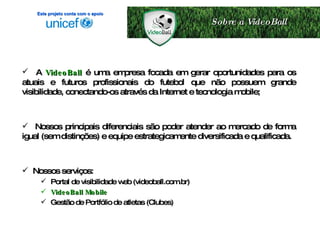 A   VideoBall  é uma empresa focada em gerar oportunidades para os atuais e futuros profissionais do futebol que não possuem grande visibilidade, conectando-os através da Internet e tecnologia mobile; Nossos principais diferenciais são poder atender ao mercado de forma igual (sem distinções) e equipe estrategicamente diversificada e qualificada. Nossos serviços: Portal de visibilidade web (videoball.com.br) VideoBall Mobile Gestão de Portfólio de atletas (Clubes) Sobre a VideoBall Este projeto conta com o apoio 
