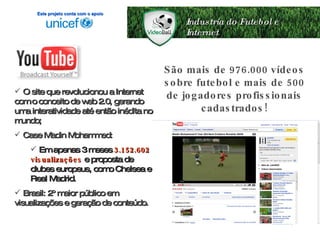 Industria do Futebol e Internet O site que revolucionou a Internet com o conceito de web 2.0, gerando uma interatividade até então inédita no mundo; Case Madin Mohammed: Em apenas 3 meses  3.152.602 visualizações   e proposta de clubes europeus, como Chelsea e Real Madrid. Brasil: 2º maior público em visualizações e geração de conteúdo. São mais de 976.000 vídeos sobre futebol e mais de 500 de jogadores profissionais cadastrados! Este projeto conta com o apoio 