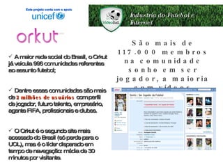Industria do Futebol e Internet A maior rede social do Brasil, o Orkut já veicula 996 comunidades referentes ao assunto futebol; Dentre essas comunidades são mais de  2 milhões de usuários  com perfil de jogador, futuro talento, empresário, agente FIFA, profissionais e clubes. O Orkut é o segundo site mais acessado do Brasil (só perde para o UOL), mas é o líder disparado em tempo de navegação: média de 30 minutos por visitante. São mais de 117.000 membros na comunidade sonho em ser jogador, a maioria com vídeos postados! Este projeto conta com o apoio 