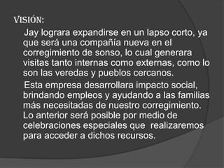 VISIÓN:
  Jay lograra expandirse en un lapso corto, ya
  que será una compañía nueva en el
  corregimiento de sonso, lo cual generara
  visitas tanto internas como externas, como lo
  son las veredas y pueblos cercanos.
  Esta empresa desarrollara impacto social,
  brindando empleos y ayudando a las familias
  más necesitadas de nuestro corregimiento.
  Lo anterior será posible por medio de
  celebraciones especiales que realizaremos
  para acceder a dichos recursos.
 