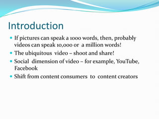 Introduction
 If pictures can speak a 1000 words, then, probably
  videos can speak 10,000 or a million words!
 The ubiquitous video – shoot and share!
 Social dimension of video – for example, YouTube,
  Facebook
 Shift from content consumers to content creators
 