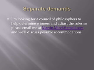 Separate demandsI’m looking for a council of philosophers to help determine winners and adjust the rules so please email me at Martin.Mirek@gmail.com and we’ll discuss possible accommodations 