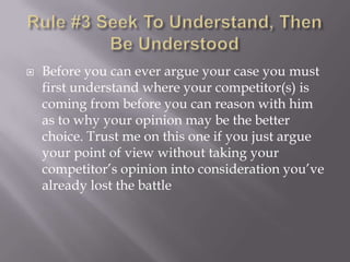 Rule #3 Seek To Understand, Then Be UnderstoodBefore you can ever argue your case you must first understand where your competitor(s) is coming from before you can reason with him as to why your opinion may be the better choice. Trust me on this one if you just argue your point of view without taking your competitor’s opinion into consideration you’ve already lost the battle