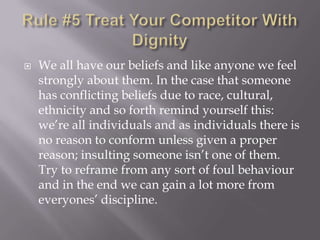 Rule #5 Treat Your Competitor With DignityWe all have our beliefs and like anyone we feel strongly about them. In the case that someone has conflicting beliefs due to race, cultural, ethnicity and so forth remind yourself this: we’re all individuals and as individuals there is no reason to conform unless given a proper reason; insulting someone isn’t one of them. Try to reframe from any sort of foul behaviour and in the end we can gain a lot more from everyones’ discipline.