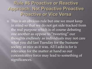 Rule #6 Proactive or Reactive Approach, Not Proactive ProactiveProactive or Vice VersaThis is an obvious rule but one we must keep in mind so that we do not get side tracked from the real purpose which is of course debating one another as oppose to “tweeting” our thoughts endlessly as individuals may not care what you did last Tuesday for the humane society as nice as it was. All I asks is for is relevance for the matter at hand so our concentrative force may lead to something of significances.