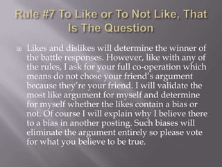 Rule #7 To Like or To Not Like, That Is The QuestionLikes and dislikes will determine the winner of the battle responses. However, like with any of the rules, I ask for your full co-operation which means do not chose your friend’s argument because they’re your friend. I will validate the most like argument for myself and determine for myself whether the likes contain a bias or not. Of course I will explain why I believe there to a bias in another posting. Such biases will eliminate the argument entirely so please vote for what you believe to be true.