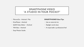 SMARTPHONE VIDEO
'A STUDIO IN YOUR POCKET'
• FilmoraGo – Android / Mac
• KineMaster - Android
• QUIKVideo Editor – Android
• WeVideo – Android
• Stop Motion Studio
SMARTPHONEVideoTips
• Use an external mic
• Daylight works best
• A tripod adds a professional feel
 