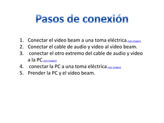 1. Conectar el video beam a una toma eléctrica.(ver imagen)
2. Conectar el cable de audio y video al video beam.
3. conectar el otro extremo del cable de audio y video
a la PC.(ver imagen)
4. conectar la PC a una toma eléctrica.(ver imagen)
5. Prender la PC y el video beam.