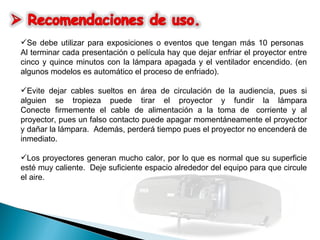 Se debe utilizar para exposiciones o eventos que tengan más 10 personas  Al terminar cada presentación o película hay que dejar enfriar el proyector entre cinco y quince minutos con la lámpara apagada y el ventilador encendido. (en algunos modelos es automático el proceso de enfriado). Evite dejar cables sueltos en área de circulación de la audiencia, pues si alguien se tropieza puede tirar el proyector y fundir la lámpara Conecte firmemente el cable de alimentación a la toma de  corriente y al proyector, pues un falso contacto puede apagar momentáneamente el proyector y dañar la lámpara.  Además, perderá tiempo pues el proyector no encenderá de inmediato. Los proyectores generan mucho calor, por lo que es normal que su superficie esté muy caliente.  Deje suficiente espacio alrededor del equipo para que circule el aire.   