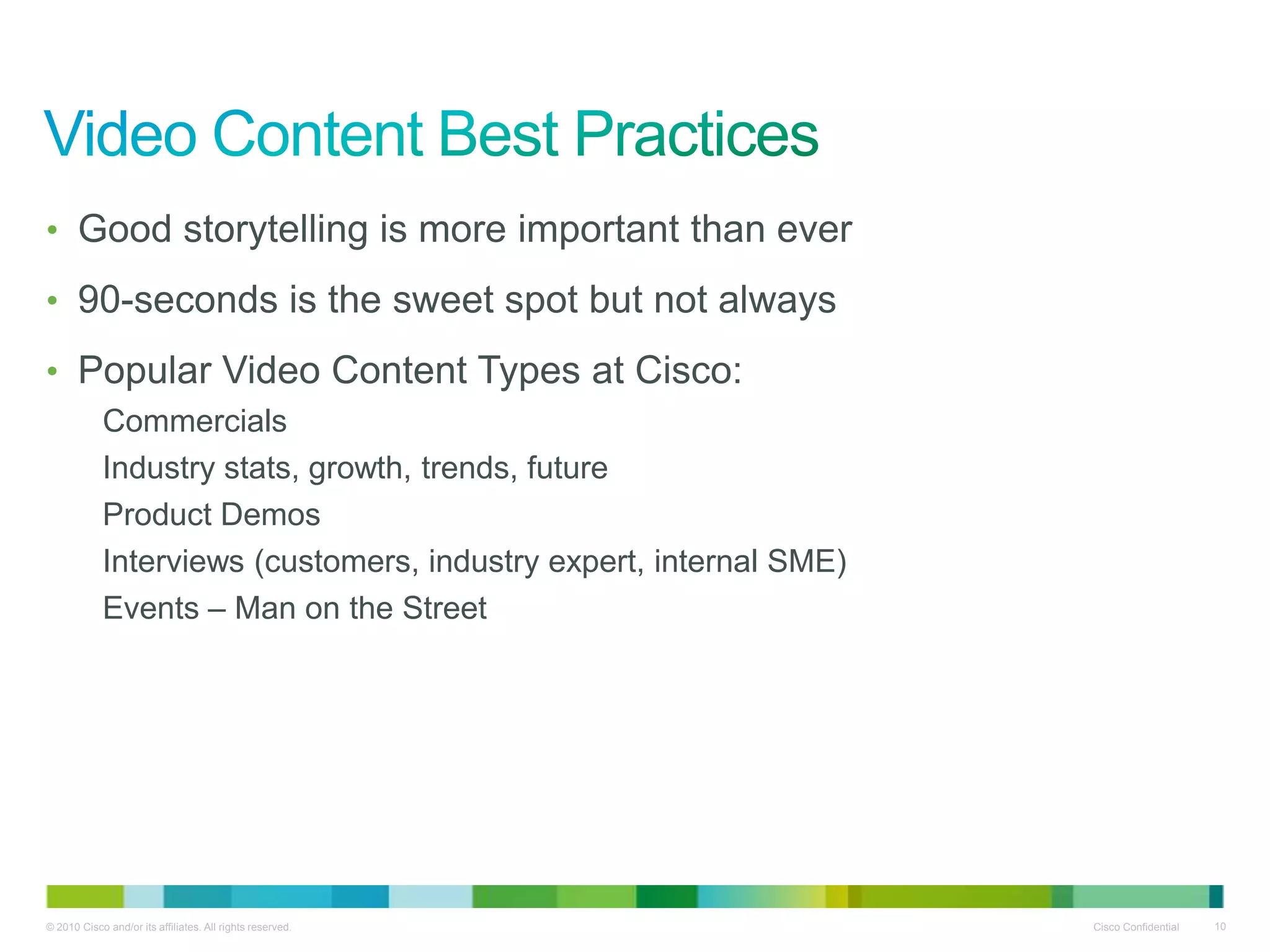 • Good storytelling is more important than ever

• 90-seconds is the sweet spot but not always

• Popular Video Content Types at Cisco:
            Commercials
            Industry stats, growth, trends, future
            Product Demos
            Interviews (customers, industry expert, internal SME)
            Events – Man on the Street




© 2010 Cisco and/or its affiliates. All rights reserved.            Cisco Confidential   10
 