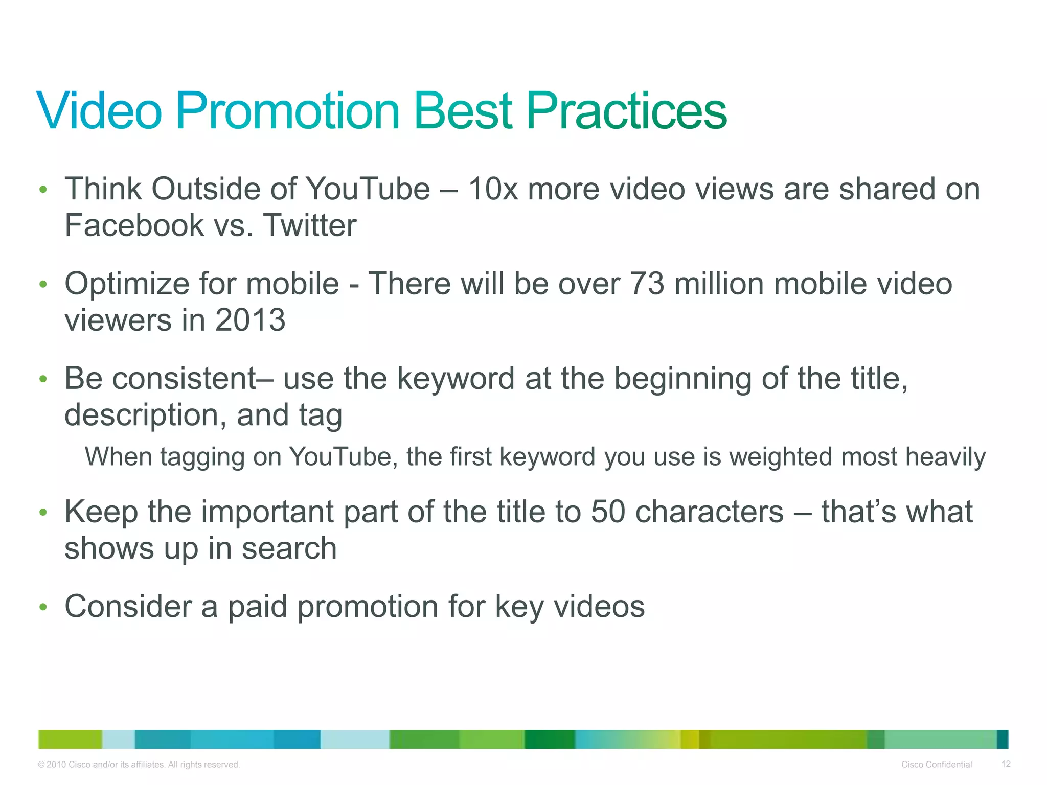 • Think Outside of YouTube – 10x more video views are shared on
       Facebook vs. Twitter
• Optimize for mobile - There will be over 73 million mobile video
       viewers in 2013
• Be consistent– use the keyword at the beginning of the title,
       description, and tag
            When tagging on YouTube, the first keyword you use is weighted most heavily

• Keep the important part of the title to 50 characters – that’s what
       shows up in search
• Consider a paid promotion for key videos




© 2010 Cisco and/or its affiliates. All rights reserved.                       Cisco Confidential   12
 