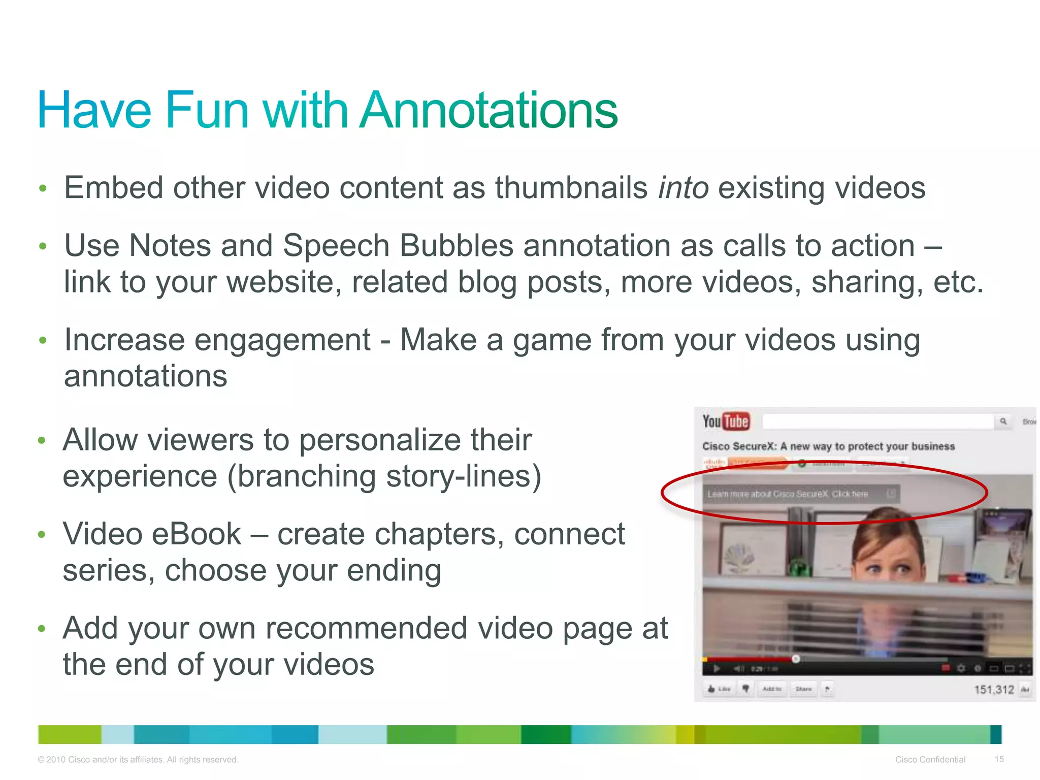 • Embed other video content as thumbnails into existing videos

• Use Notes and Speech Bubbles annotation as calls to action –
       link to your website, related blog posts, more videos, sharing, etc.
• Increase engagement - Make a game from your videos using
       annotations

• Allow viewers to personalize their
      experience (branching story-lines)
• Video eBook – create chapters, connect
      series, choose your ending
• Add your own recommended video page at
      the end of your videos

© 2010 Cisco and/or its affiliates. All rights reserved.            Cisco Confidential   15
 