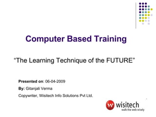 Computer Based Training “The Learning Technique of the FUTURE” Presented on : 06-04-2009 By:  Gitanjali Verma Copywriter, Wisitech Info Solutions Pvt Ltd. 