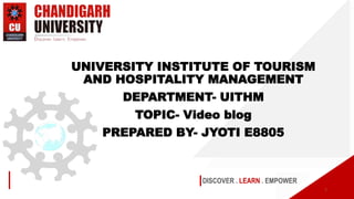 DISCOVER . LEARN . EMPOWER
UNIVERSITY INSTITUTE OF TOURISM
AND HOSPITALITY MANAGEMENT
DEPARTMENT- UITHM
TOPIC- Video blog
PREPARED BY- JYOTI E8805
1
 