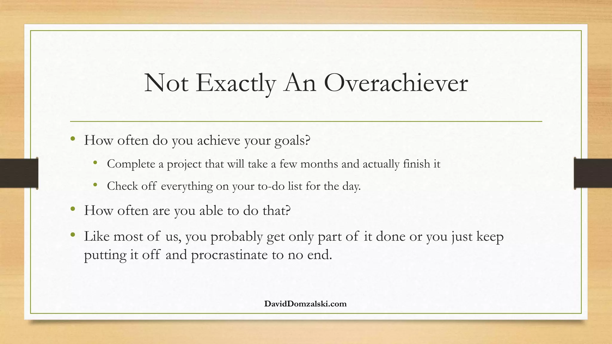 Not Exactly An Overachiever
• How often do you achieve your goals?
• Complete a project that will take a few months and actually finish it
• Check off everything on your to-do list for the day.
• How often are you able to do that?
• Like most of us, you probably get only part of it done or you just keep
putting it off and procrastinate to no end.
DavidDomzalski.com
 
