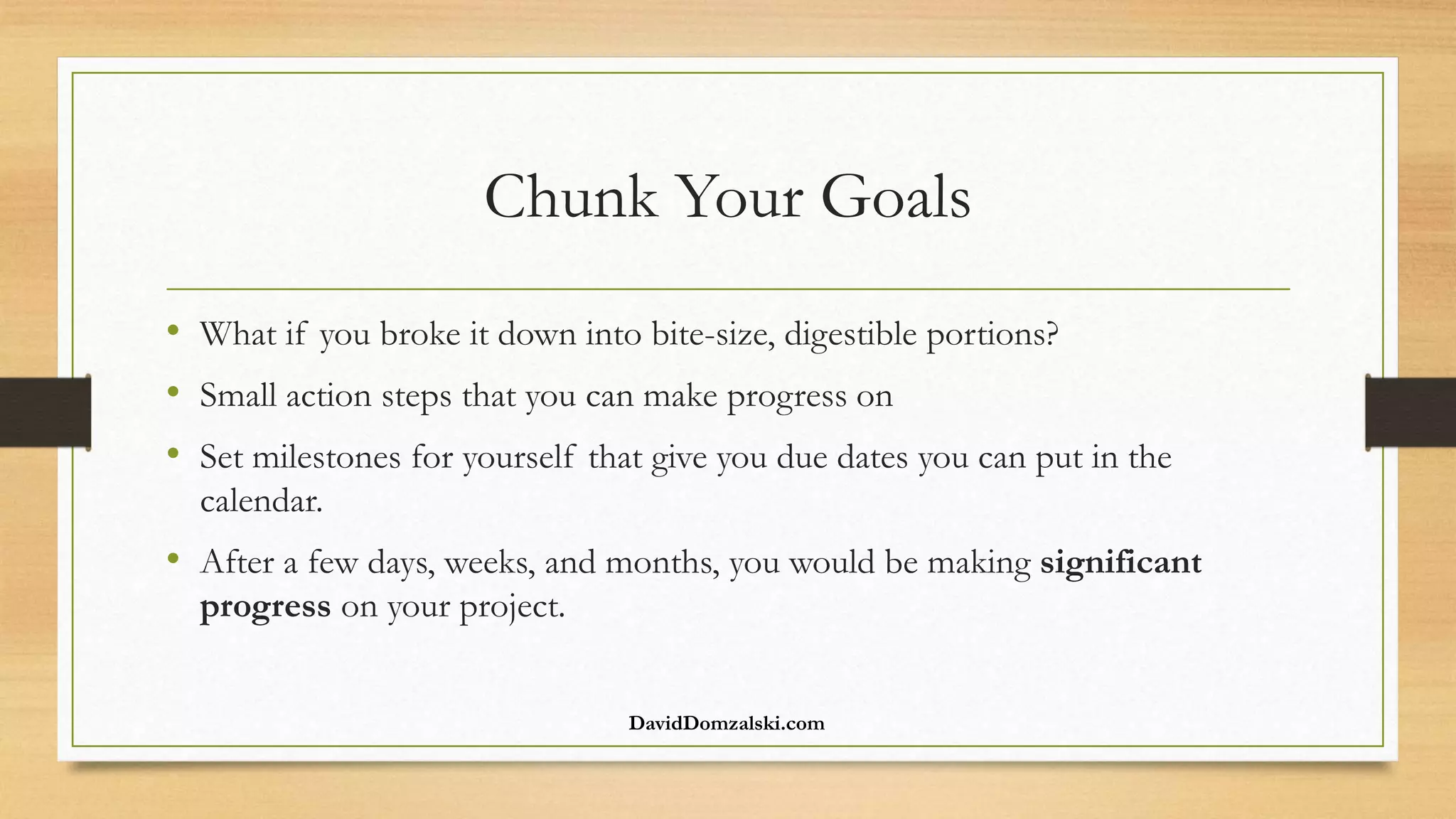 Chunk Your Goals
• What if you broke it down into bite-size, digestible portions?
• Small action steps that you can make progress on
• Set milestones for yourself that give you due dates you can put in the
calendar.
• After a few days, weeks, and months, you would be making significant
progress on your project.
DavidDomzalski.com
 