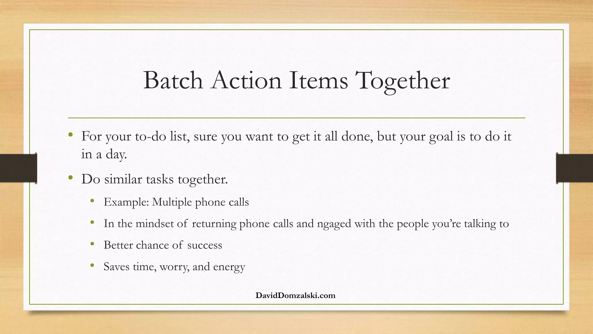 Batch Action Items Together
• For your to-do list, sure you want to get it all done, but your goal is to do it
in a day.
• Do similar tasks together.
• Example: Multiple phone calls
• In the mindset of returning phone calls and ngaged with the people you’re talking to
• Better chance of success
• Saves time, worry, and energy
DavidDomzalski.com
 