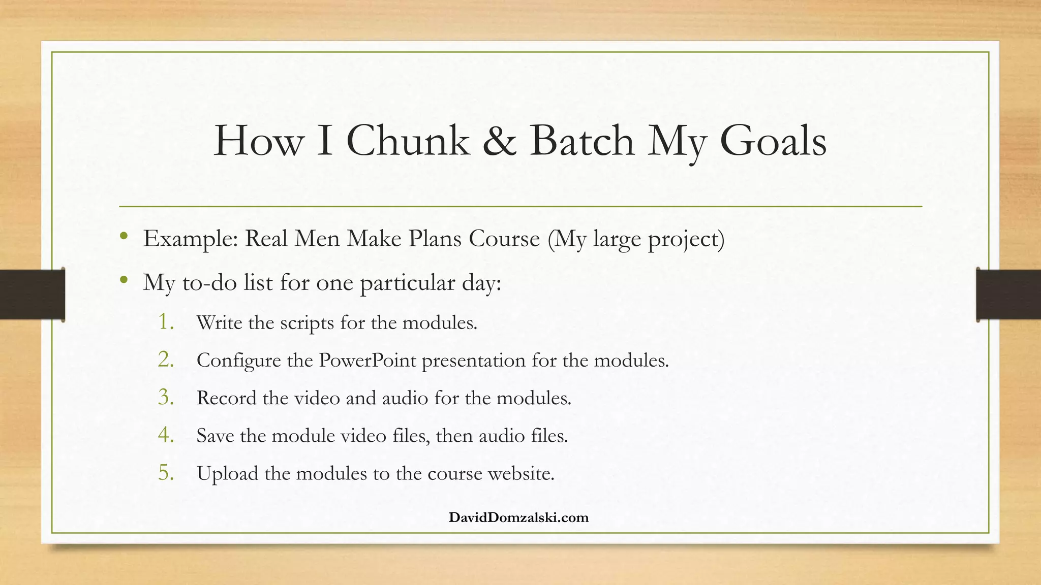 How I Chunk & Batch My Goals
• Example: Real Men Make Plans Course (My large project)
• My to-do list for one particular day:
1. Write the scripts for the modules.
2. Configure the PowerPoint presentation for the modules.
3. Record the video and audio for the modules.
4. Save the module video files, then audio files.
5. Upload the modules to the course website.
DavidDomzalski.com
 