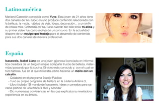 Latinoamérica 
Mariand Castrejón conocida como Yuya. Esta joven de 21 años tiene 
dos canales de YouTube; en uno produce contenido relacionado con 
la belleza, la moda, hábitos de vida, ideas, decoración… y un sinfín 
de cosas más. Comenzó en YouTube cuando tan sólo tenía 16 años y 
su primer video fue como motivo de un concurso. En la actualidad 
dispone de un equipo que trabaja para el desarrollo de contenido 
para sus dos canales de manera profesional. 
España 
Isasaweis, Isabel Llano es una joven gijonesa licenciada en informá-tica 
creadora de un blog en el que comparte trucos de belleza, mater-nidad 
pasando por la cocina. El video más conocido y, con el cual se 
hizo famosa, fue en el que mostraba cómo hacerse un moño con un 
calcetín. 
- Colaboró en el programa Espejo Público 
- Tuvo su propio programa de belleza en la cadena Antena 3, 
- Libro titulado “El mundo de Isasaweis. Ideas y consejos para sa-carse 
partido de una manera fácil y sencilla” 
- Dio numerosas conferencias en las que explicaba su reveladora 
experiencia en es ámbito. 
 