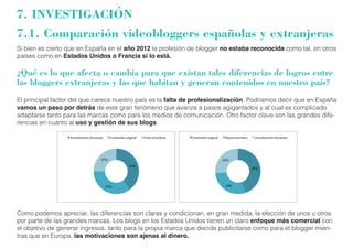 7. INVESTIGACIÓN 
7.1. Comparación videobloggers españolas y extranjeras 
Si bien es cierto que en España en el año 2012 la profesión de blogger no estaba reconocida como tal, en otros 
países como en Estados Unidos o Francia si lo está. 
¿Qué es lo que afecta o cambia para que existan tales diferencias de logros entre 
las bloggers extranjeras y las que habitan y generan contenidos en nuestro país? 
El principal factor del que carece nuestro país es la falta de profesionalización. Podríamos decir que en España 
vamos un paso por detrás de este gran fenómeno que avanza a pasos agigantados y al cual es complicado 
adaptarse tanto para las marcas como para los medios de comunicación. Otro factor clave son las grandes dife-rencias 
en cuanto al uso y gestión de sus blogs. 
Como podemos apreciar, las diferencias son claras y condicionan, en gran medida, la elección de unos u otros 
por parte de las grandes marcas. Los blogs en los Estados Unidos tienen un claro enfoque más comercial con 
el objetivo de generar ingresos, tanto para la propia marca que decide publicitarse como para el blogger mien-tras 
que en Europa, las motivaciones son ajenas al dinero. 
 