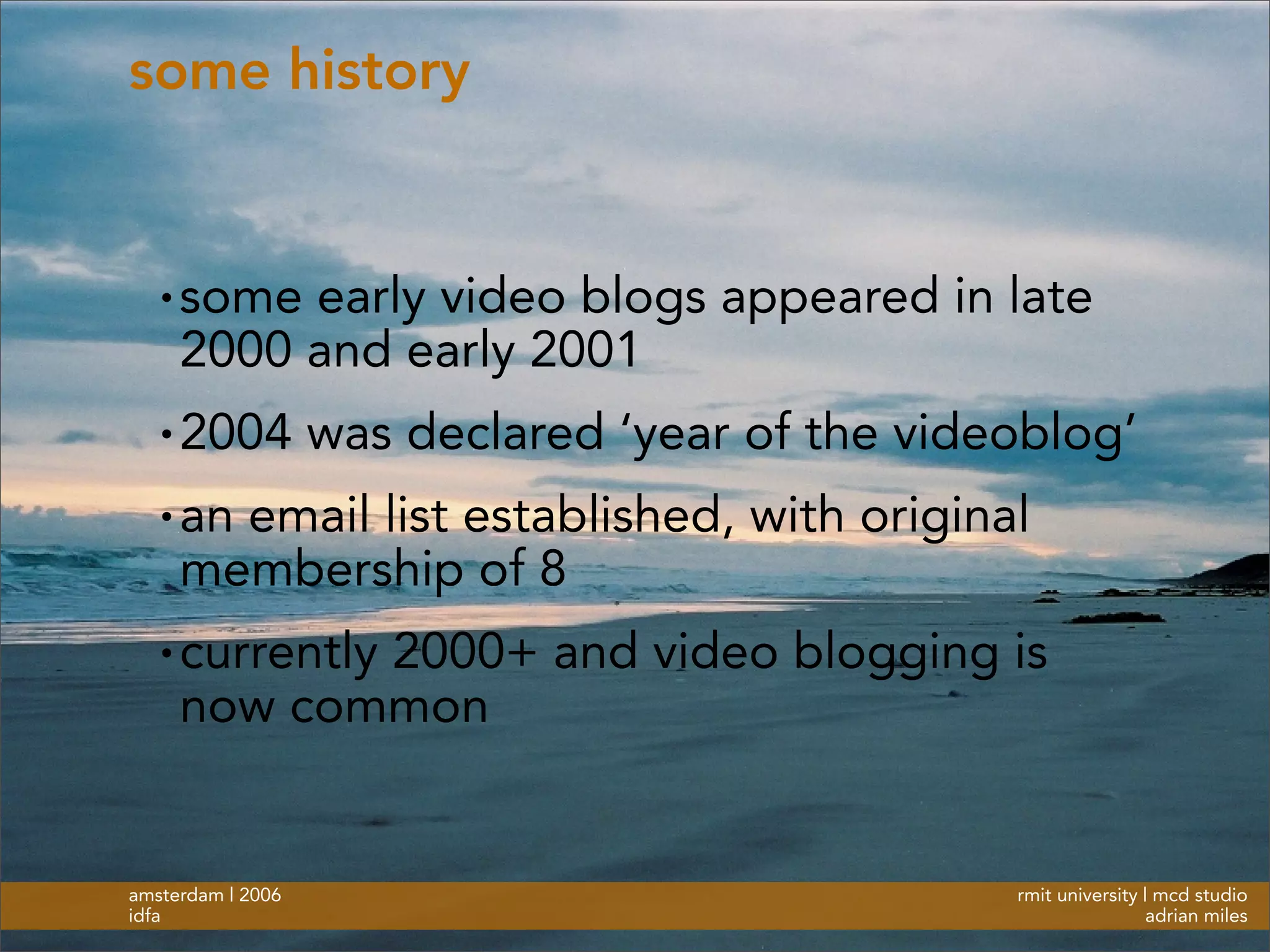 rmit university | mcd studio
adrian miles
amsterdam | 2006
idfa
some history
• some early video blogs appeared in late
2000 and early 2001
• 2004 was declared ‘year of the videoblog’
• an email list established, with original
membership of 8
• currently 2000+ and video blogging is
now common
 