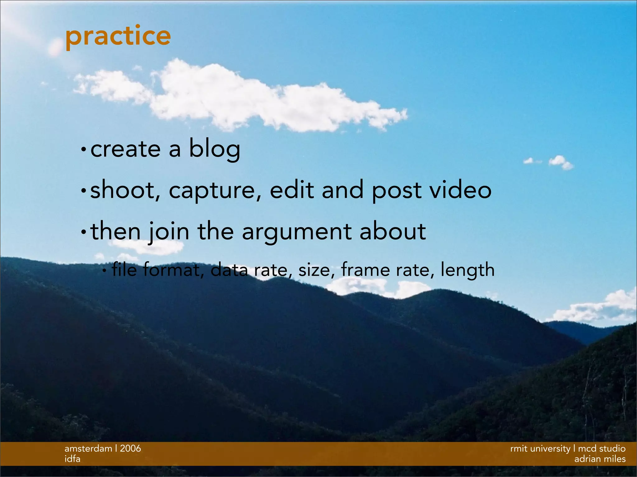 rmit university | mcd studio
adrian miles
amsterdam | 2006
idfa
practice
• create a blog
• shoot, capture, edit and post video
• then join the argument about
• file format, data rate, size, frame rate, length
 