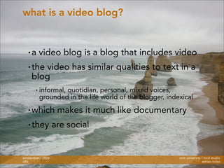 rmit university | mcd studio
adrian miles
amsterdam | 2006
idfa
what is a video blog?
• a video blog is a blog that includes video
• the video has similar qualities to text in a
blog
• informal, quotidian, personal, mixed voices,
grounded in the life world of the blogger, indexical
• which makes it much like documentary
• they are social
 