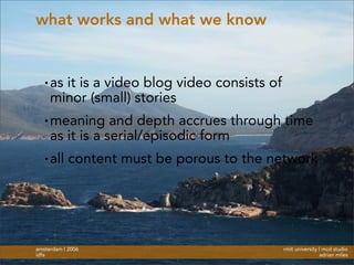 rmit university | mcd studio
adrian miles
amsterdam | 2006
idfa
what works and what we know
• as it is a video blog video consists of
minor (small) stories
• meaning and depth accrues through time
as it is a serial/episodic form
• all content must be porous to the network
 