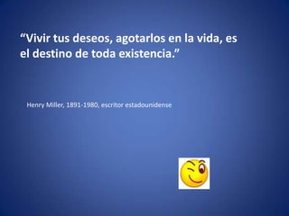 “Vivir tus deseos, agotarlos en la vida, es
el destino de toda existencia.”


 Henry Miller, 1891-1980, escritor estadounidense
 