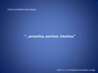 Como compañera de trabajo…




              “…proactiva, asertiva, intuitiva.”




                                   Esther U., ex compañera de trabajo y amiga
 