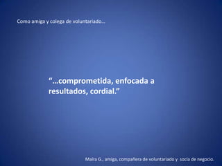 Como amiga y colega de voluntariado…




            “…comprometida, enfocada a
            resultados, cordial.”




                           Maíra G., amiga, compañera de voluntariado y socia de negocio.
 