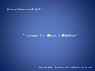 Como coordinadora de voluntari@s...




               “…compañera, alegre, facilitadora.”




                              Sandra Victoria S., Área voluntariado Solidaridad Internacional
 
