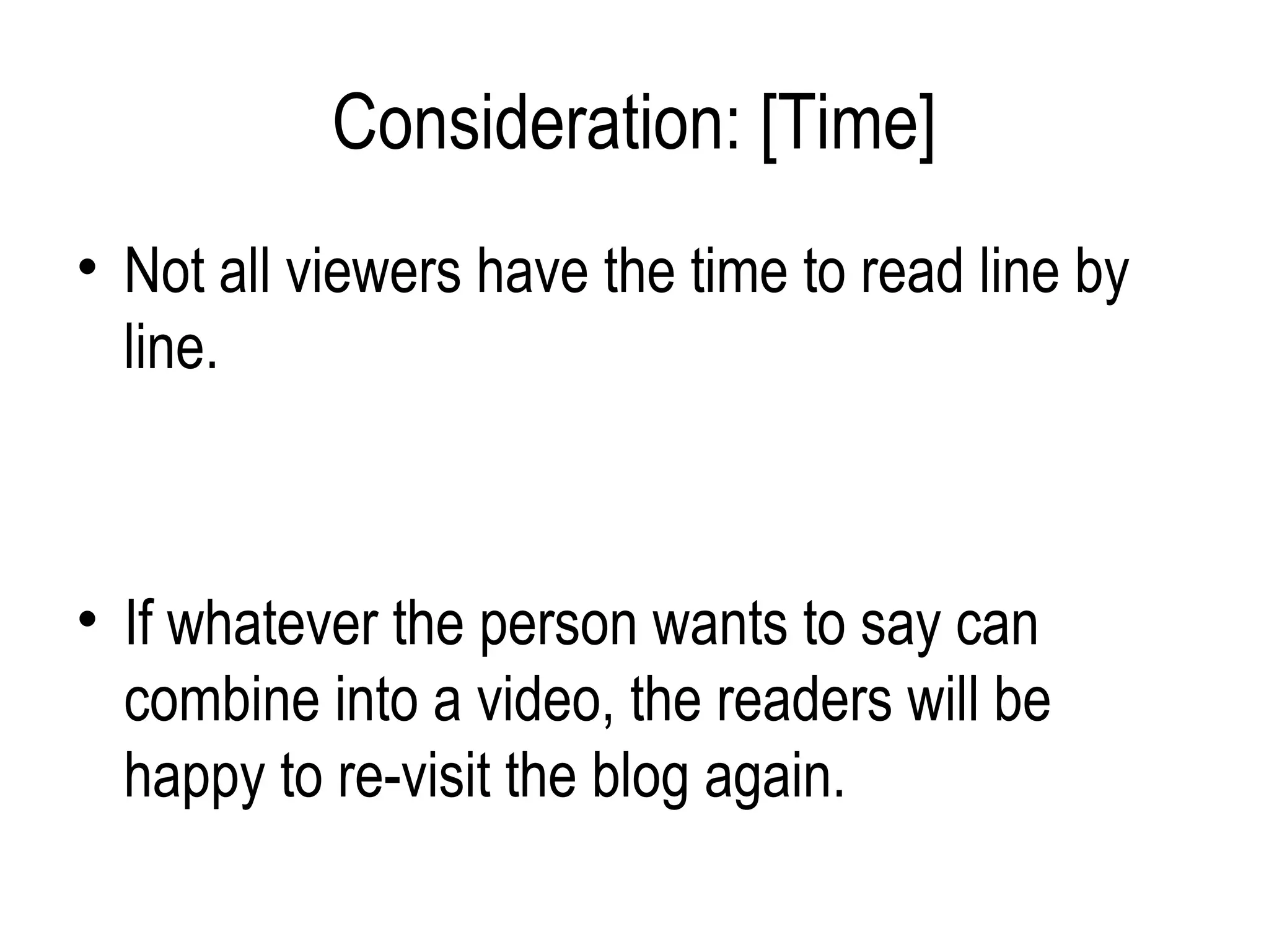 Consideration: [Time]
• Not all viewers have the time to read line by
  line.



• If whatever the person wants to say can
  combine into a video, the readers will be
  happy to re-visit the blog again.
 