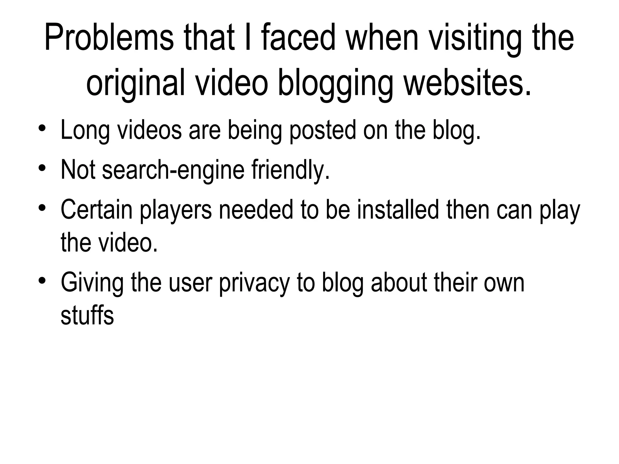 Problems that I faced when visiting the
   original video blogging websites.
• Long videos are being posted on the blog.
• Not search-engine friendly.
• Certain players needed to be installed then can play
  the video.
• Giving the user privacy to blog about their own
  stuffs
 