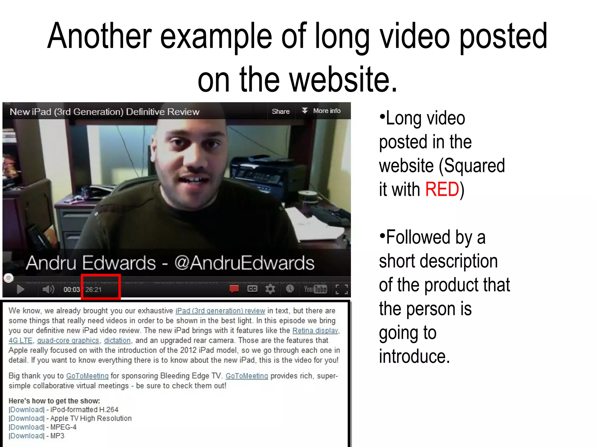 Another example of long video posted
          on the website.
                       •Long video
                       posted in the
                       website (Squared
                       it with RED)

                       •Followed by a
                       short description
                       of the product that
                       the person is
                       going to
                       introduce.
 