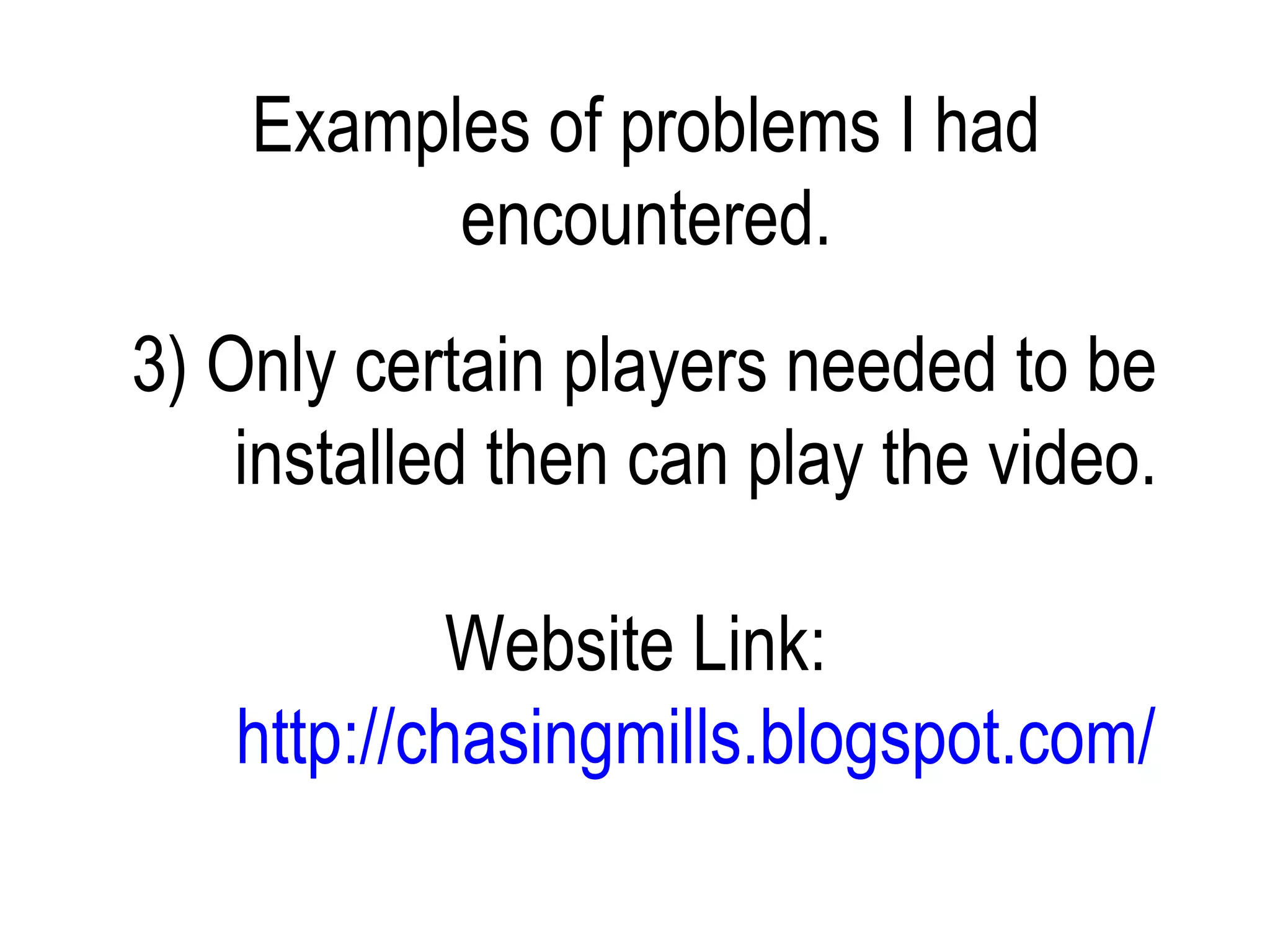 Examples of problems I had
          encountered.
3) Only certain players needed to be
    installed then can play the video.

           Website Link:
   http://chasingmills.blogspot.com/
 