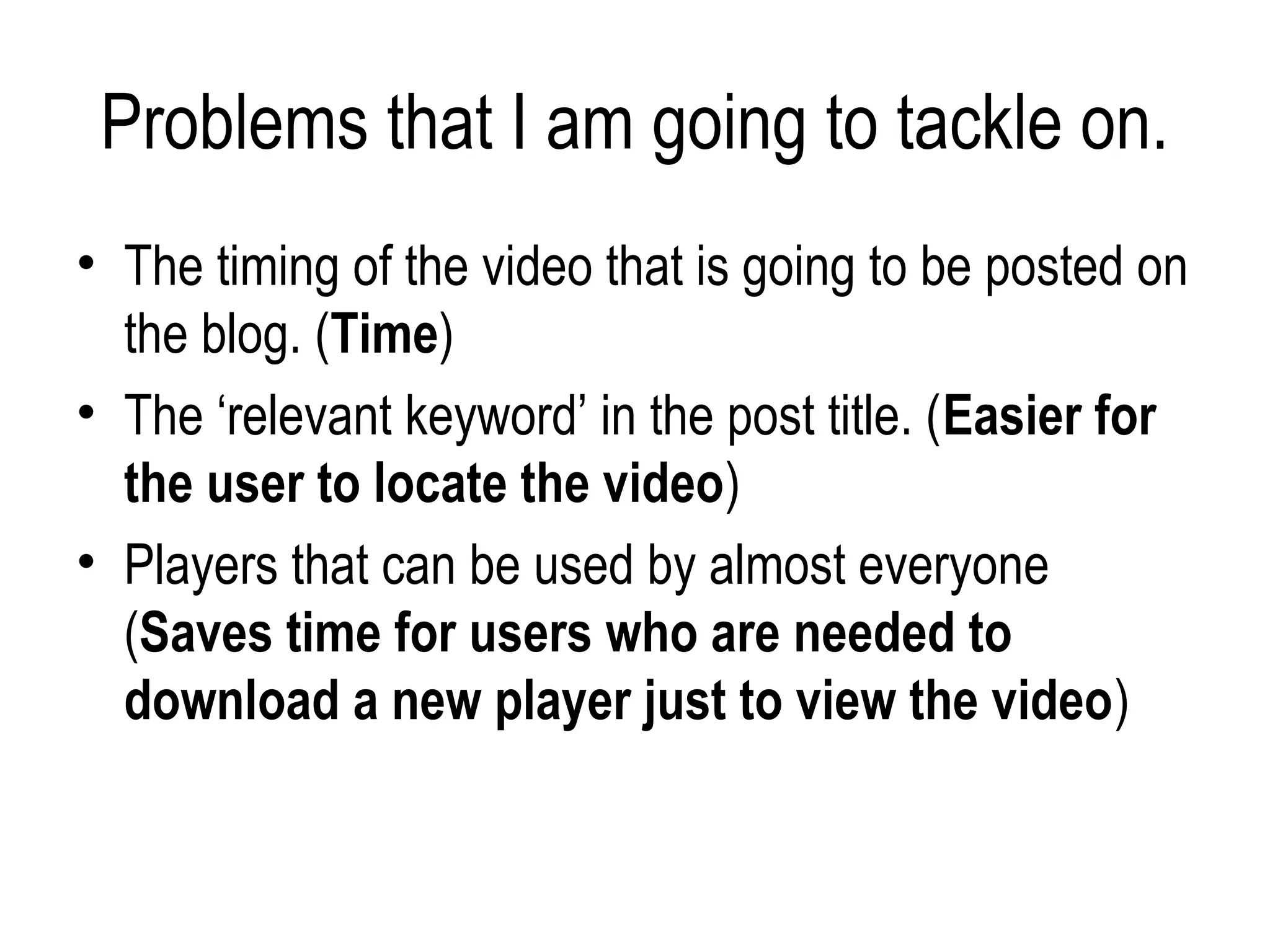 Problems that I am going to tackle on.
• The timing of the video that is going to be posted on
  the blog. (Time)
• The ‘relevant keyword’ in the post title. (Easier for
  the user to locate the video)
• Players that can be used by almost everyone
  (Saves time for users who are needed to
  download a new player just to view the video)
 