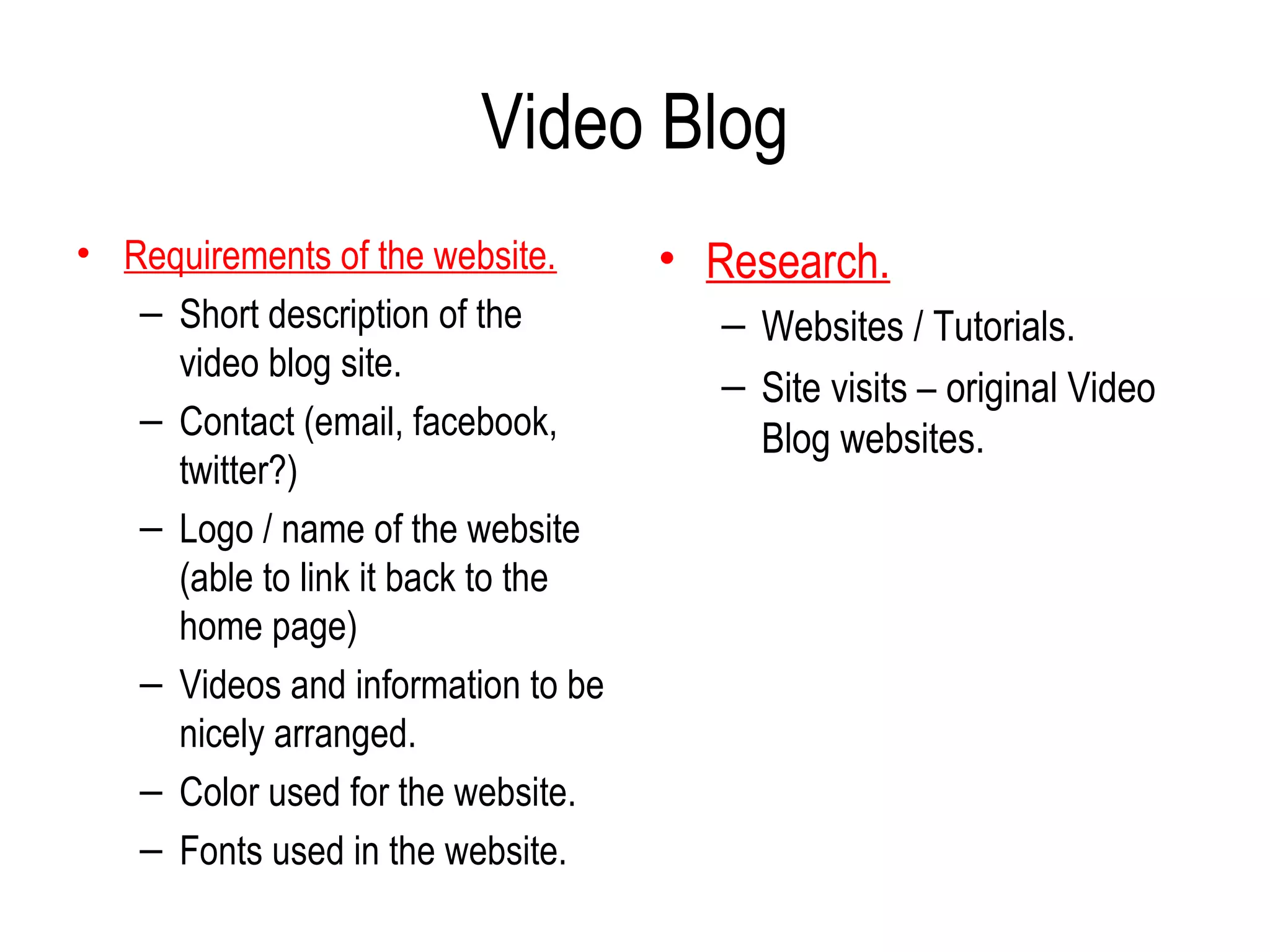 Video Blog
• Requirements of the website.      • Research.
   – Short description of the          – Websites / Tutorials.
     video blog site.
                                       – Site visits – original Video
   – Contact (email, facebook,           Blog websites.
     twitter?)
   – Logo / name of the website
     (able to link it back to the
     home page)
   – Videos and information to be
     nicely arranged.
   – Color used for the website.
   – Fonts used in the website.
 