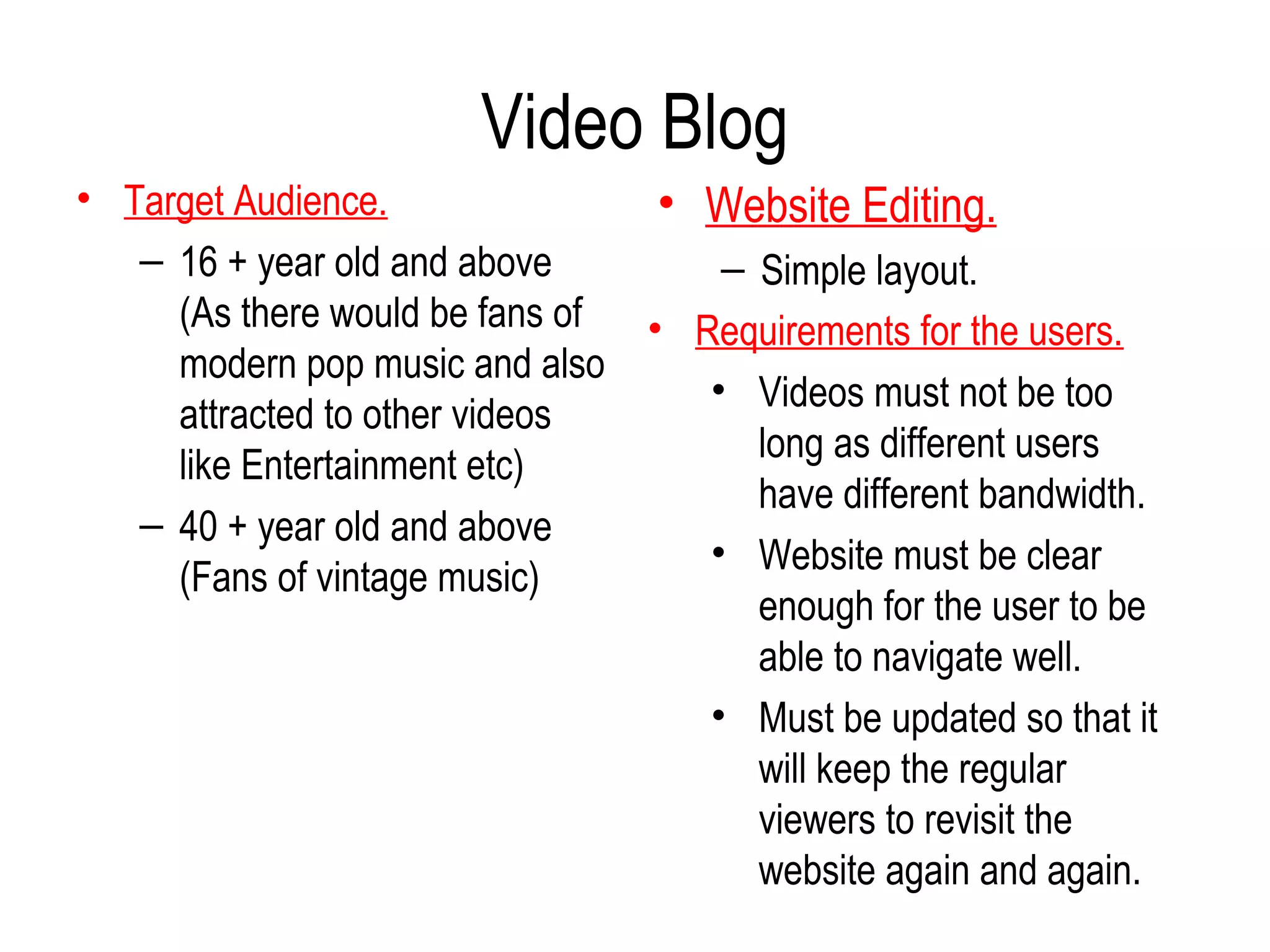 Video Blog
• Target Audience.                • Website Editing.
   – 16 + year old and above          – Simple layout.
     (As there would be fans of   • Requirements for the users.
     modern pop music and also
                                     • Videos must not be too
     attracted to other videos
                                        long as different users
     like Entertainment etc)
                                        have different bandwidth.
   – 40 + year old and above
                                     • Website must be clear
     (Fans of vintage music)
                                        enough for the user to be
                                        able to navigate well.
                                     • Must be updated so that it
                                        will keep the regular
                                        viewers to revisit the
                                        website again and again.
 