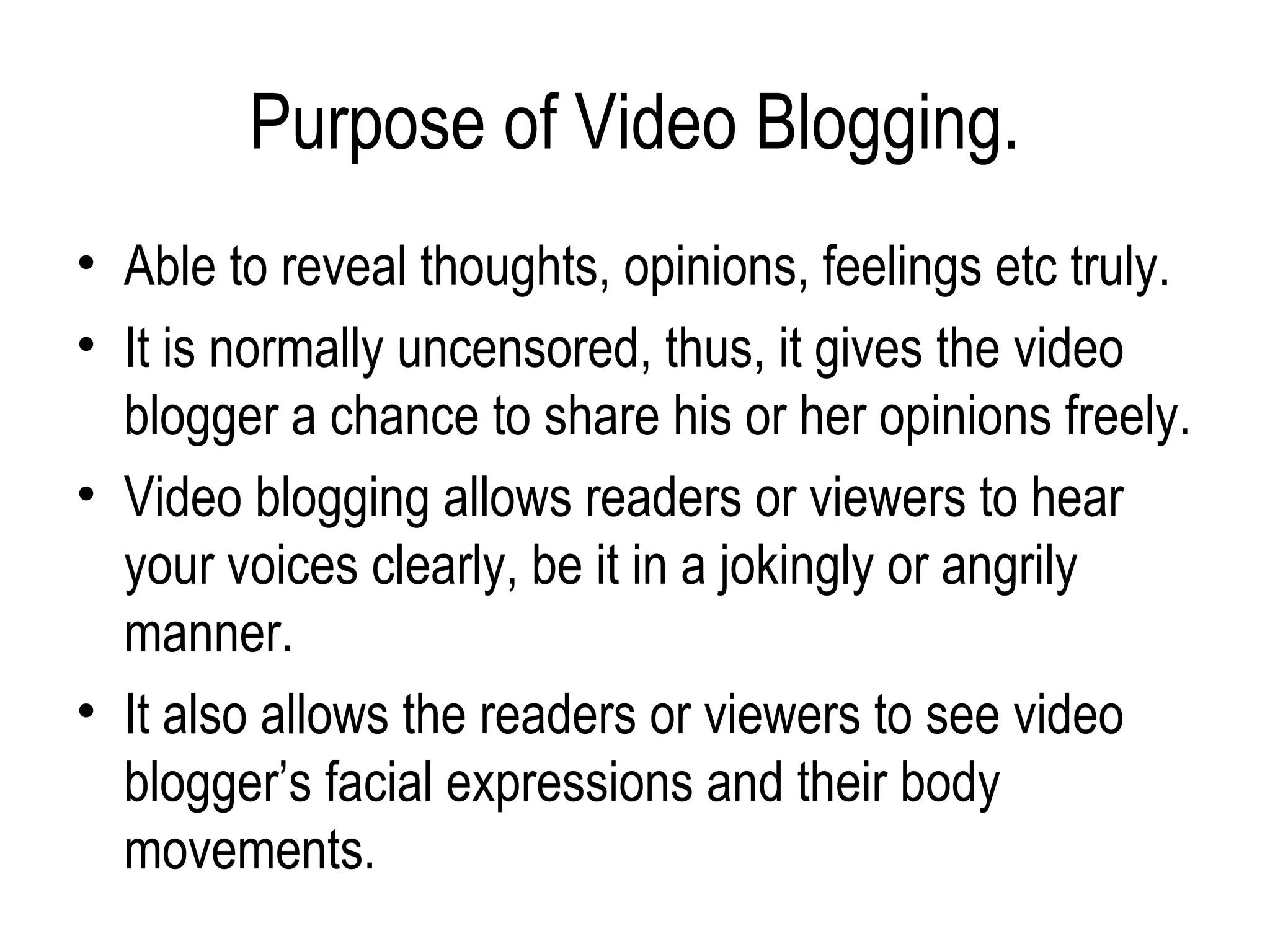 Purpose of Video Blogging.
• Able to reveal thoughts, opinions, feelings etc truly.
• It is normally uncensored, thus, it gives the video
  blogger a chance to share his or her opinions freely.
• Video blogging allows readers or viewers to hear
  your voices clearly, be it in a jokingly or angrily
  manner.
• It also allows the readers or viewers to see video
  blogger’s facial expressions and their body
  movements.
 