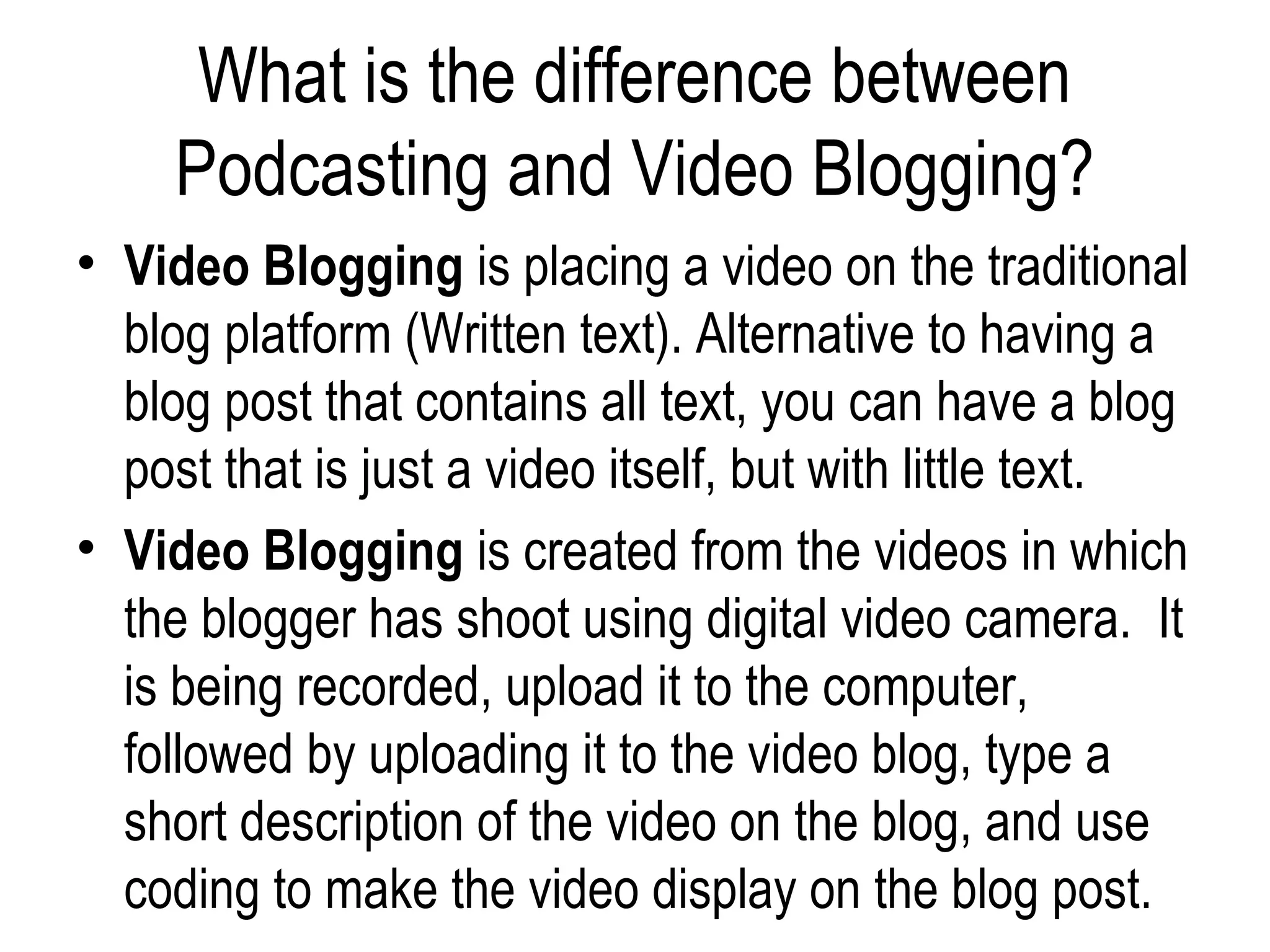What is the difference between
     Podcasting and Video Blogging?
• Video Blogging is placing a video on the traditional
  blog platform (Written text). Alternative to having a
  blog post that contains all text, you can have a blog
  post that is just a video itself, but with little text.
• Video Blogging is created from the videos in which
  the blogger has shoot using digital video camera. It
  is being recorded, upload it to the computer,
  followed by uploading it to the video blog, type a
  short description of the video on the blog, and use
  coding to make the video display on the blog post.
 