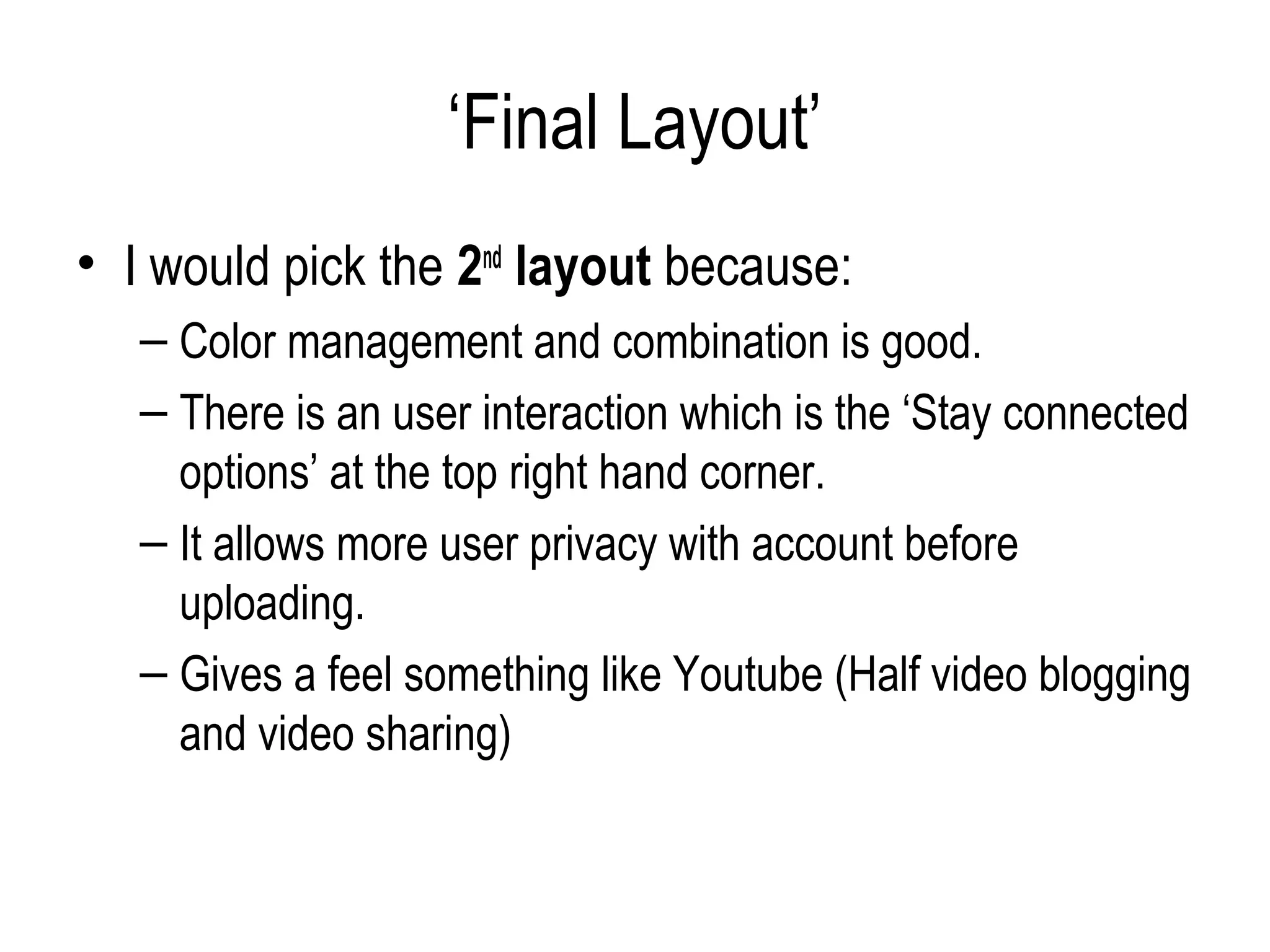 ‘Final Layout’
• I would pick the 2nd layout because:
   – Color management and combination is good.
   – There is an user interaction which is the ‘Stay connected
     options’ at the top right hand corner.
   – It allows more user privacy with account before
     uploading.
   – Gives a feel something like Youtube (Half video blogging
     and video sharing)
 
